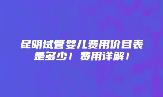 昆明试管婴儿费用价目表是多少！费用详解！