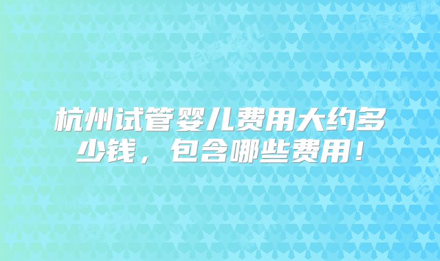 杭州试管婴儿费用大约多少钱，包含哪些费用！