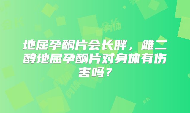 地屈孕酮片会长胖，雌二醇地屈孕酮片对身体有伤害吗？