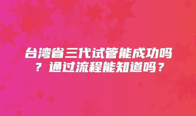 台湾省三代试管能成功吗？通过流程能知道吗？