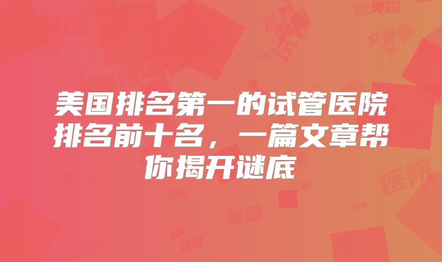 美国排名第一的试管医院排名前十名，一篇文章帮你揭开谜底