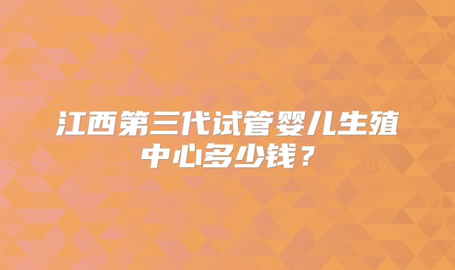 江西第三代试管婴儿生殖中心多少钱？