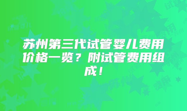 苏州第三代试管婴儿费用价格一览？附试管费用组成！