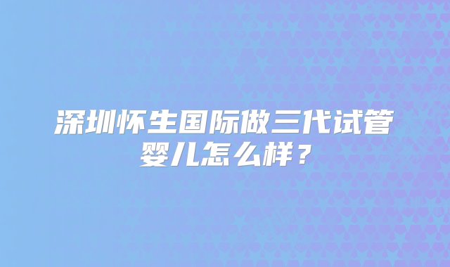 深圳怀生国际做三代试管婴儿怎么样？