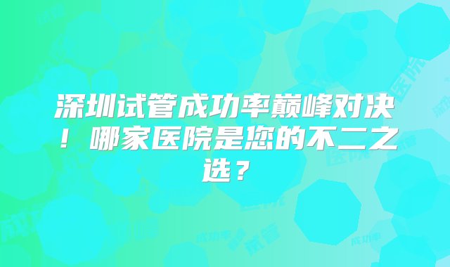 深圳试管成功率巅峰对决！哪家医院是您的不二之选？