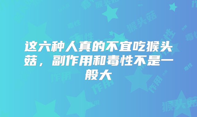 这六种人真的不宜吃猴头菇，副作用和毒性不是一般大