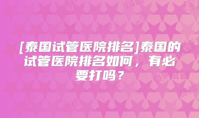 [泰国试管医院排名]泰国的试管医院排名如何，有必要打吗？