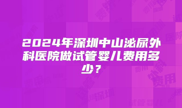 2024年深圳中山泌尿外科医院做试管婴儿费用多少？