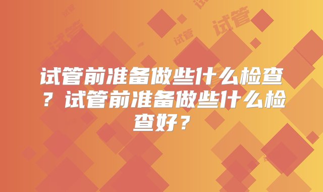 试管前准备做些什么检查？试管前准备做些什么检查好？