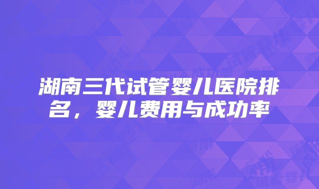 湖南三代试管婴儿医院排名，婴儿费用与成功率