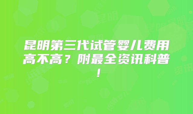 昆明第三代试管婴儿费用高不高？附最全资讯科普！