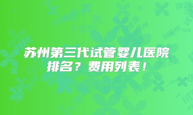 苏州第三代试管婴儿医院排名？费用列表！