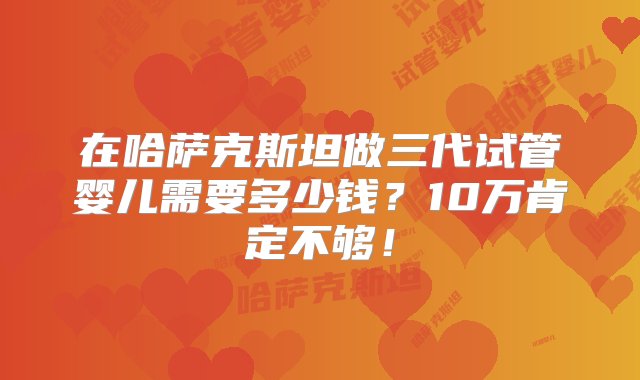 在哈萨克斯坦做三代试管婴儿需要多少钱？10万肯定不够！