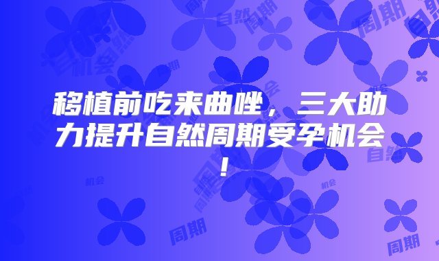 移植前吃来曲唑，三大助力提升自然周期受孕机会！