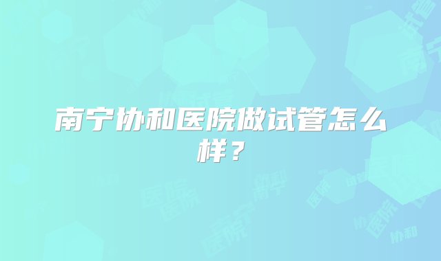 南宁协和医院做试管怎么样？