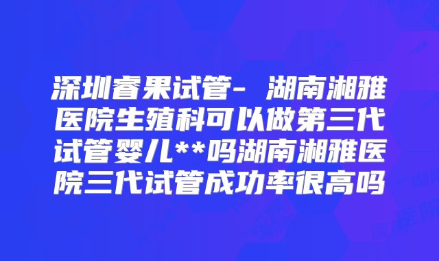 深圳睿果试管- 湖南湘雅医院生殖科可以做第三代试管婴儿**吗湖南湘雅医院三代试管成功率很高吗