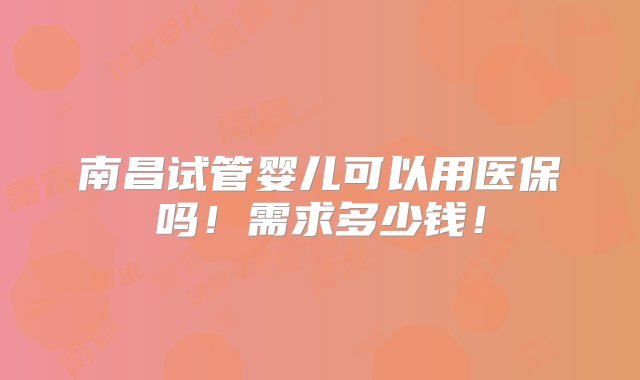 南昌试管婴儿可以用医保吗！需求多少钱！