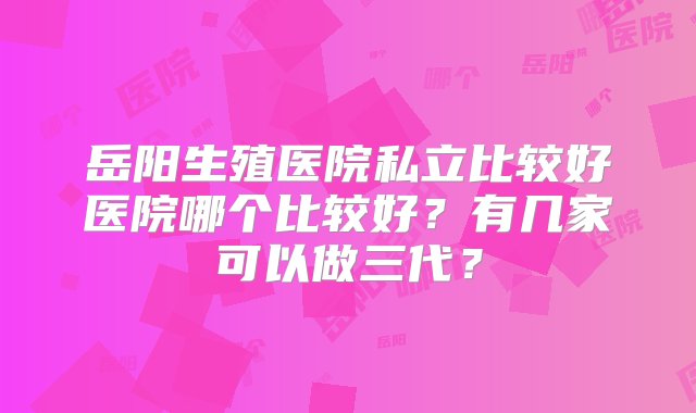 岳阳生殖医院私立比较好医院哪个比较好？有几家可以做三代？