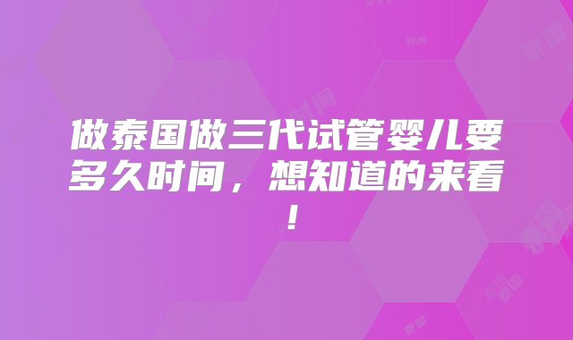 做泰国做三代试管婴儿要多久时间，想知道的来看！