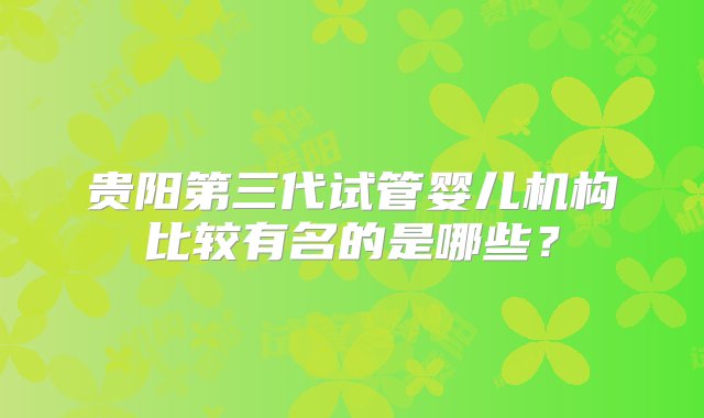 贵阳第三代试管婴儿机构比较有名的是哪些？