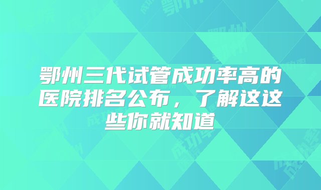 鄂州三代试管成功率高的医院排名公布，了解这这些你就知道