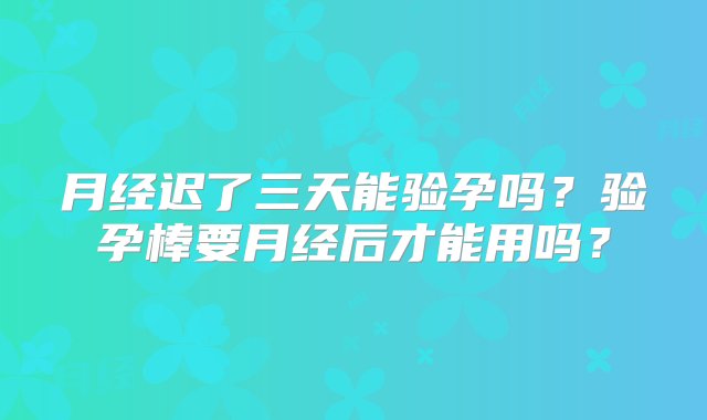 月经迟了三天能验孕吗？验孕棒要月经后才能用吗？