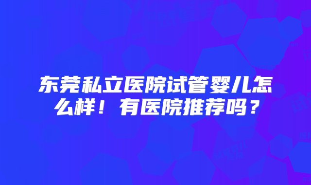 东莞私立医院试管婴儿怎么样！有医院推荐吗？