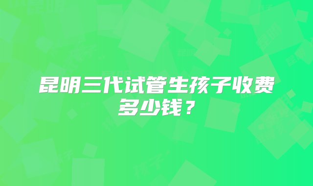 昆明三代试管生孩子收费多少钱？