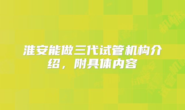 淮安能做三代试管机构介绍，附具体内容