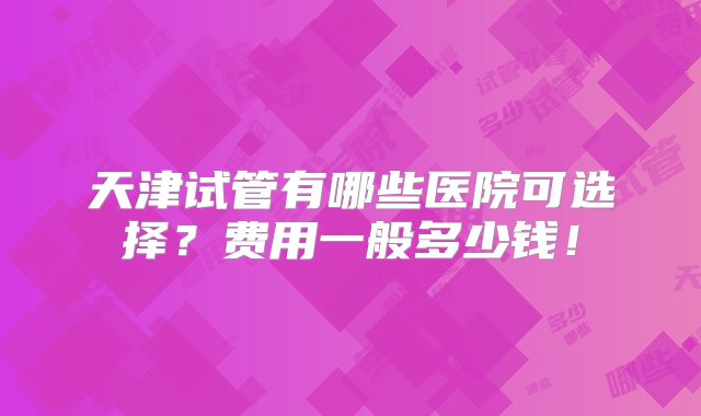 天津试管有哪些医院可选择？费用一般多少钱！