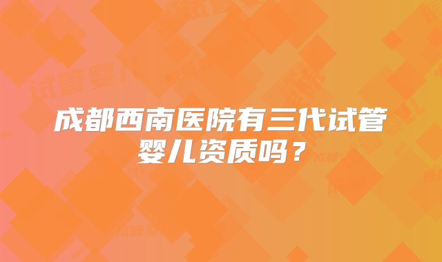 成都西南医院有三代试管婴儿资质吗？