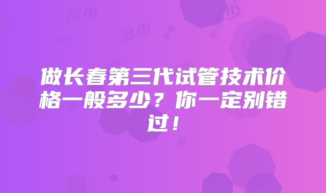 做长春第三代试管技术价格一般多少？你一定别错过！