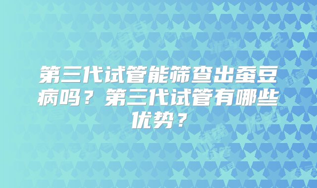 第三代试管能筛查出蚕豆病吗？第三代试管有哪些优势？