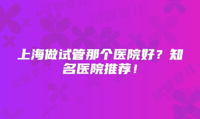 上海做试管那个医院好？知名医院推荐！