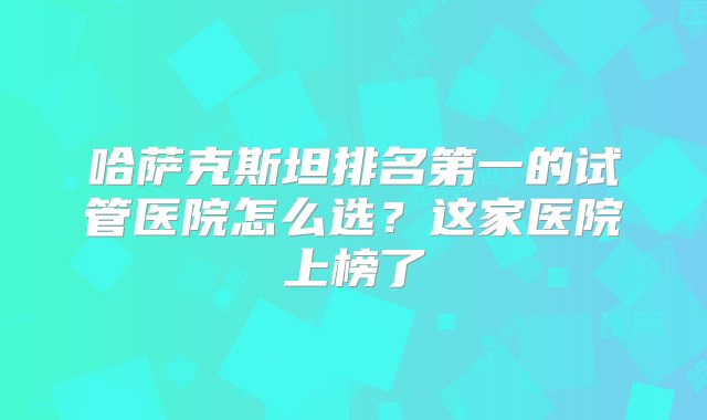 哈萨克斯坦排名第一的试管医院怎么选？这家医院上榜了