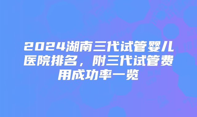 2024湖南三代试管婴儿医院排名，附三代试管费用成功率一览