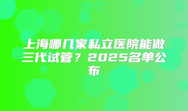 上海哪几家私立医院能做三代试管？2025名单公布