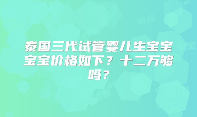 泰国三代试管婴儿生宝宝宝宝价格如下？十二万够吗？