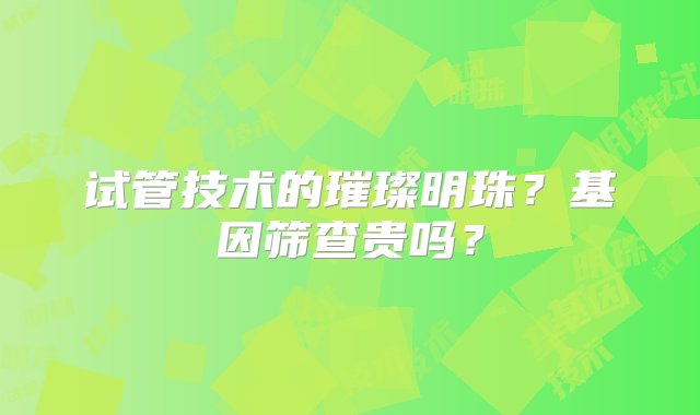 试管技术的璀璨明珠？基因筛查贵吗？