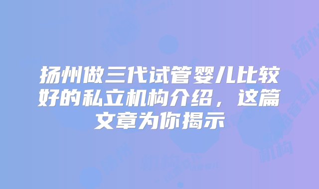 扬州做三代试管婴儿比较好的私立机构介绍，这篇文章为你揭示