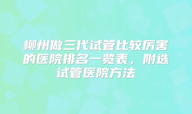 柳州做三代试管比较厉害的医院排名一览表，附选试管医院方法