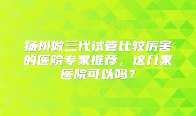 扬州做三代试管比较厉害的医院专家推荐，这几家医院可以吗？