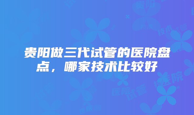 贵阳做三代试管的医院盘点，哪家技术比较好