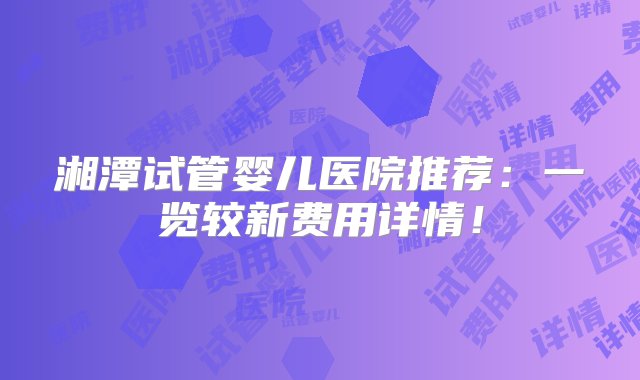 湘潭试管婴儿医院推荐：一览较新费用详情！