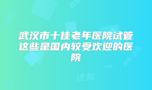 武汉市十佳老年医院试管这些是国内较受欢迎的医院