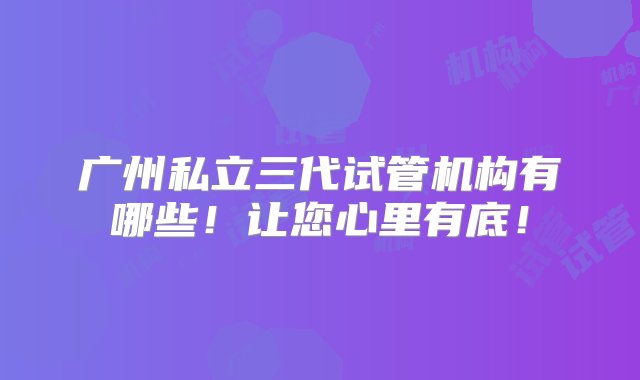 广州私立三代试管机构有哪些！让您心里有底！