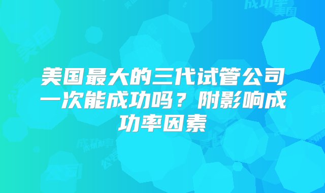 美国最大的三代试管公司一次能成功吗？附影响成功率因素