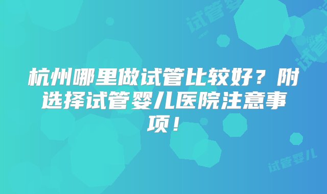 杭州哪里做试管比较好？附选择试管婴儿医院注意事项！