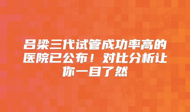 吕梁三代试管成功率高的医院已公布！对比分析让你一目了然