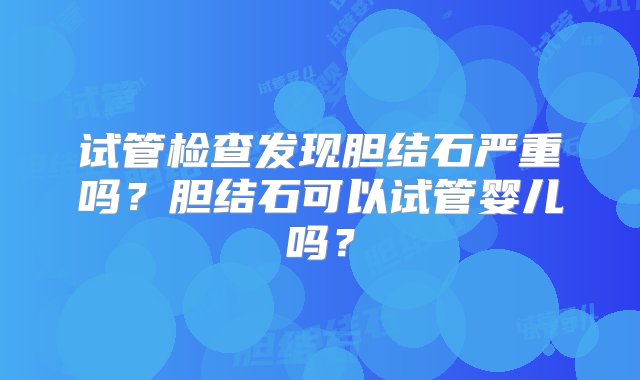 试管检查发现胆结石严重吗？胆结石可以试管婴儿吗？